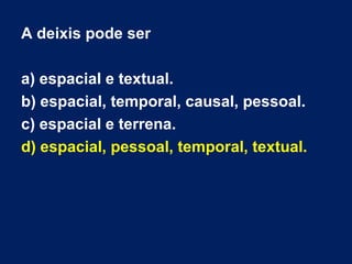 A deixis pode ser 
a) espacial e textual. 
b) espacial, temporal, causal, pessoal. 
c) espacial e terrena. 
d) espacial, p...