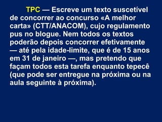 TPC — Escreve um texto suscetível
de concorrer ao concurso «A melhor
carta» (CTT/ANACOM), cujo regulamento
pus no blogue. Nem todos os textos
poderão depois concorrer efetivamente
— até pela idade-limite, que é de 15 anos
em 31 de janeiro —, mas pretendo que
façam todos esta tarefa enquanto tepecê
(que pode ser entregue na próxima ou na
aula seguinte à próxima).
 