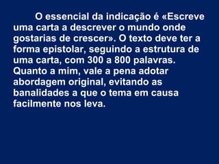 O essencial da indicação é «Escreve
uma carta a descrever o mundo onde
gostarias de crescer». O texto deve ter a
forma epistolar, seguindo a estrutura de
uma carta, com 300 a 800 palavras.
Quanto a mim, vale a pena adotar
abordagem original, evitando as
banalidades a que o tema em causa
facilmente nos leva.
 