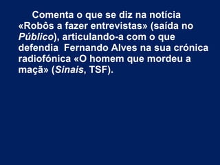 Comenta o que se diz na notícia
«Robôs a fazer entrevistas» (saída no
Público), articulando-a com o que
defendia Fernando Alves na sua crónica
radiofónica «O homem que mordeu a
maçã» (Sinais, TSF).
 