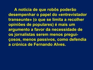 A notícia de que robôs poderão
desempenhar o papel do «entrevistador
transeunte» (o que se limita a recolher
opiniões de populares) é mais um
argumento a favor da necessidade de
os jornalistas serem menos pregui-
çosos, menos passivos, como defendia
a crónica de Fernando Alves.
 