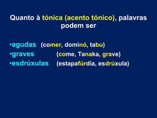 Quanto à tónica (acento tónico), palavras
podem ser
•agudas (comer, dominó, tabu)
•graves (come, Tanaka, grave)
•esdrúxulas (estapafúrdia, esdrúxula)
 