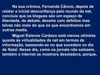 Na sua crónica, Fernanda Câncio, depois de
relatar a inicial desconfiança pelo mundo da net,
concluía que os blogues são um espaço de
liberdade, de debate, decerto com defeitos mas
talvez não mais do que os que encontramos em
outros media.
Miguel Esteves Cardoso está menos otimista
quanto às virtualidades da net em termos de
informação, baseando-se no que sucedera no dia
de Natal. Nesse dia, como os jornais não saíssem,
também a internet se mostrara desoladora, porque,
 