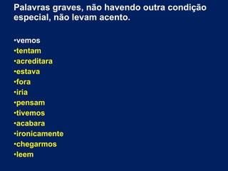 Palavras graves, não havendo outra condição
especial, não levam acento.
•vemos
•tentam
•acreditara
•estava
•fora
•iria
•pensam
•tivemos
•acabara
•ironicamente
•chegarmos
•leem
 