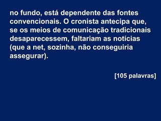 no fundo, está dependente das fontes
convencionais. O cronista antecipa que,
se os meios de comunicação tradicionais
desaparecessem, faltariam as notícias
(que a net, sozinha, não conseguiria
assegurar).
[105 palavras]
 