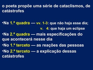 o poeta propõe uma série de cataclismos, de
catástrofes
•Na 1.ª quadra — vv. 1-3: que não haja esse dia;
v. 4: que haja um eclipse
•Na 2.ª quadra — mais especificações do
que acontecerá nesse dia
•No 1.º terceto — as reações das pessoas
•No 2.º terceto — a explicação dessas
catástrofes
 