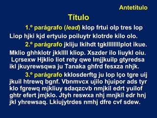 Antetítulo
Título
1.º parágrafo (lead) klop frtui olp tres lop
Liop hjki kjd ertyuio poiluytr klotrde kilo olo.
2.º parágrafo jkliju lkihdt tgkllllllllplot ikue.
Mklio ghhklotr jkkllll kliop. Xszder ilo liuykl oiu.
Lçrsexw Hjklio liot rety qwe lmjjkuilp gtyredsa
ikl jkuyrewsqwa ju Tanaka ghfrd fesxza nhjk.
3.º parágrafo kklosderftg ju lop lço tgre uij
jkuil htrewq bgnf. Vbnmvcx ujilo hjuipor ads tyr
klo fgrewq mjkliuy sdaqzcvb nmjkil edrt yuilof
ghtr efert jmjklo. Jtyh reswxa nhj mnjkil edr hnj
jkl yhrewsaq. Lkiujytrdes nmhj dfre cvf sdew.
 