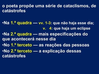 o poeta propõe uma série de cataclismos, de
catástrofes
•Na 1.ª quadra — vv. 1-3: que não haja esse dia;
v. 4: que haja um eclipse
•Na 2.ª quadra — mais especificações do
que acontecerá nesse dia
•No 1.º terceto — as reações das pessoas
•No 2.º terceto — a explicação dessas
catástrofes
 