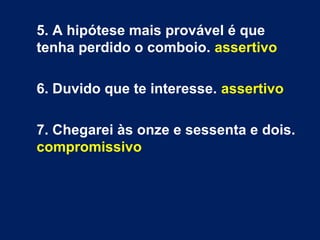 5. A hipótese mais provável é que
tenha perdido o comboio. assertivo
6. Duvido que te interesse. assertivo
7. Chegarei às onze e sessenta e dois.
compromissivo
 