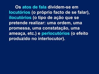 Os atos de fala dividem-se em
locutórios (o próprio facto de se falar),
ilocutórios (o tipo de ação que se
pretende realizar: uma ordem, uma
promessa, uma constatação, uma
ameaça, etc.) e perlocutórios (o efeito
produzido no interlocutor).
 