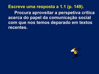 Escreve uma resposta a 1.1 (p. 149).
Procura aproveitar a perspetiva crítica
acerca do papel da comunicação social
com que nos temos deparado em textos
recentes.
 