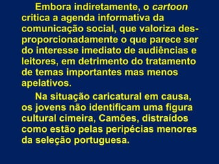 Embora indiretamente, o cartoon
critica a agenda informativa da
comunicação social, que valoriza des-
proporcionadamente o que parece ser
do interesse imediato de audiências e
leitores, em detrimento do tratamento
de temas importantes mas menos
apelativos.
Na situação caricatural em causa,
os jovens não identificam uma figura
cultural cimeira, Camões, distraídos
como estão pelas peripécias menores
da seleção portuguesa.
 