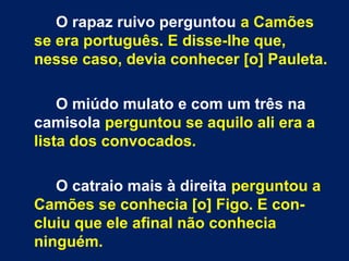 O rapaz ruivo perguntou a Camões
se era português. E disse-lhe que,
nesse caso, devia conhecer [o] Pauleta.
O miúdo mulato e com um três na
camisola perguntou se aquilo ali era a
lista dos convocados.
O catraio mais à direita perguntou a
Camões se conhecia [o] Figo. E con-
cluiu que ele afinal não conhecia
ninguém.
 