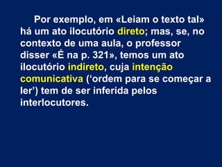 Por exemplo, em «Leiam o texto tal»
há um ato ilocutório direto; mas, se, no
contexto de uma aula, o professor
disser «É na p. 321», temos um ato
ilocutório indireto, cuja intenção
comunicativa (‘ordem para se começar a
ler’) tem de ser inferida pelos
interlocutores.
 