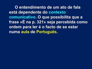 O entendimento de um ato de fala
está dependente do contexto
comunicativo. O que possibilita que a
frase «É na p. 321» seja percebida como
ordem para ler é o facto de se estar
numa aula de Português.
 