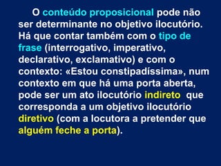 O conteúdo proposicional pode não
ser determinante no objetivo ilocutório.
Há que contar também com o tipo de
frase (interrogativo, imperativo,
declarativo, exclamativo) e com o
contexto: «Estou constipadíssima», num
contexto em que há uma porta aberta,
pode ser um ato ilocutório indireto que
corresponda a um objetivo ilocutório
diretivo (com a locutora a pretender que
alguém feche a porta).
 
