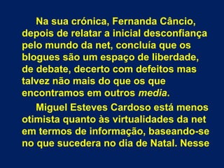 Na sua crónica, Fernanda Câncio,
depois de relatar a inicial desconfiança
pelo mundo da net, concluía que os
blogues são u...