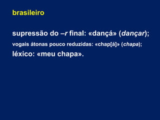brasileiro
supressão do –r final: «dançá» (dançar);
vogais átonas pouco reduzidas: «chap[á]» (chapa);
léxico: «meu chapa».
 