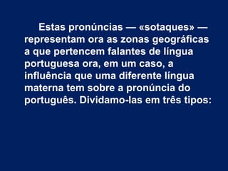Estas pronúncias — «sotaques» —
representam ora as zonas geográficas
a que pertencem falantes de língua
portuguesa ora, em um caso, a
influência que uma diferente língua
materna tem sobre a pronúncia do
português. Dividamo-las em três tipos:
 