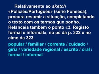 Relativamente ao sketch
«Policiês/Português» (série Fonseca),
procura resumir a situação, completando
o texto com os termos que ponho.
Relanceia também o ponto «3. Registo
formal e informal», no pé da p. 322 e no
cimo da 323.
popular / familiar / corrente / cuidado /
gíria / variedade regional / escrito / oral /
formal / informal
 