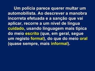 Um polícia parece querer multar um
automobilista. Ao descrever a manobra
incorreta efetuada e a sanção que vai
aplicar, recorre a um nível de língua
cuidado, usando linguagem mais típica
do meio escrito (que, em geral, segue
um registo formal), do que do meio oral
(quase sempre, mais informal).
 