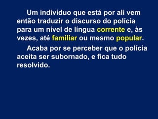 Um indivíduo que está por ali vem
então traduzir o discurso do polícia
para um nível de língua corrente e, às
vezes, até familiar ou mesmo popular.
Acaba por se perceber que o polícia
aceita ser subornado, e fica tudo
resolvido.
 