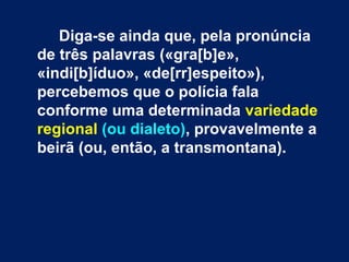 Diga-se ainda que, pela pronúncia
de três palavras («gra[b]e»,
«indi[b]íduo», «de[rr]espeito»),
percebemos que o polícia fala
conforme uma determinada variedade
regional (ou dialeto), provavelmente a
beirã (ou, então, a transmontana).
 