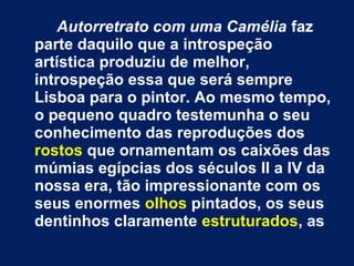 Autorretrato com uma Camélia faz
parte daquilo que a introspeção
artística produziu de melhor,
introspeção essa que será sempre
Lisboa para o pintor. Ao mesmo tempo,
o pequeno quadro testemunha o seu
conhecimento das reproduções dos
rostos que ornamentam os caixões das
múmias egípcias dos séculos II a IV da
nossa era, tão impressionante com os
seus enormes olhos pintados, os seus
dentinhos claramente estruturados, as
 
