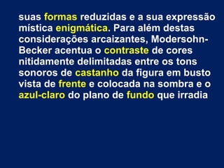 suas formas reduzidas e a sua expressão
mística enigmática. Para além destas
considerações arcaizantes, Modersohn-
Becker acentua o contraste de cores
nitidamente delimitadas entre os tons
sonoros de castanho da figura em busto
vista de frente e colocada na sombra e o
azul-claro do plano de fundo que irradia
 