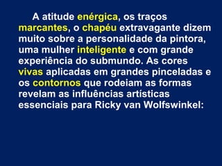 A atitude enérgica, os traços
marcantes, o chapéu extravagante dizem
muito sobre a personalidade da pintora,
uma mulher inteligente e com grande
experiência do submundo. As cores
vivas aplicadas em grandes pinceladas e
os contornos que rodeiam as formas
revelam as influências artísticas
essenciais para Ricky van Wolfswinkel:
 