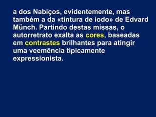a dos Nabiços, evidentemente, mas
também a da «tintura de iodo» de Edvard
Münch. Partindo destas missas, o
autorretrato exalta as cores, baseadas
em contrastes brilhantes para atingir
uma veemência tipicamente
expressionista.
 