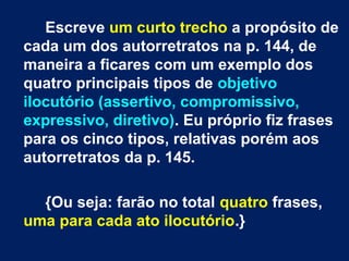 Escreve um curto trecho a propósito de
cada um dos autorretratos na p. 144, de
maneira a ficares com um exemplo dos
quatro principais tipos de objetivo
ilocutório (assertivo, compromissivo,
expressivo, diretivo). Eu próprio fiz frases
para os cinco tipos, relativas porém aos
autorretratos da p. 145.
{Ou seja: farão no total quatro frases,
uma para cada ato ilocutório.}
 