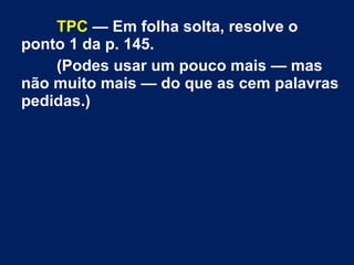 TPC — Em folha solta, resolve o
ponto 1 da p. 145.
(Podes usar um pouco mais — mas
não muito mais — do que as cem palavras
pedidas.)
 