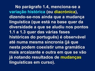 No parágrafo 1.4, menciona-se a
variação histórica (ou diacrónica),
dizendo-se-nos ainda que a mudança
linguística (que está na base quer da
diversidade a que se aludiu nos pontos
1.1 a 1.3 quer das várias fases
históricas do português) é observável
até numa mesma sincronia (já que
nesta podem coexistir uma gramática
mais arcaizante e outra em que se vão
já notando resultados de mudanças
linguísticas em curso).
 