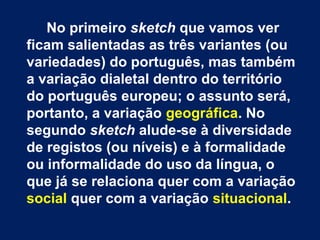No primeiro sketch que vamos ver
ficam salientadas as três variantes (ou
variedades) do português, mas também
a variação dialetal dentro do território
do português europeu; o assunto será,
portanto, a variação geográfica. No
segundo sketch alude-se à diversidade
de registos (ou níveis) e à formalidade
ou informalidade do uso da língua, o
que já se relaciona quer com a variação
social quer com a variação situacional.
 