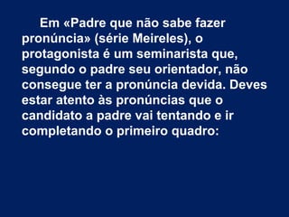 Em «Padre que não sabe fazer
pronúncia» (série Meireles), o
protagonista é um seminarista que,
segundo o padre seu orientador, não
consegue ter a pronúncia devida. Deves
estar atento às pronúncias que o
candidato a padre vai tentando e ir
completando o primeiro quadro:
 