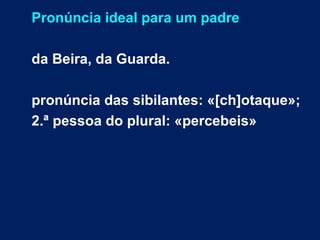 Pronúncia ideal para um padre
da Beira, da Guarda.
pronúncia das sibilantes: «[ch]otaque»;
2.ª pessoa do plural: «percebeis»
 