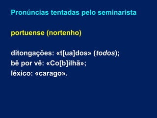 Pronúncias tentadas pelo seminarista
portuense (nortenho)
ditongações: «t[ua]dos» (todos);
bê por vê: «Co[b]ilhã»;
léxico: «carago».
 