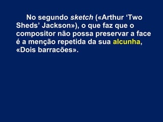 No segundo sketch («Arthur ‘Two 
Sheds’ Jackson»), o que faz que o 
compositor não possa preservar a face 
é a menção repetida da sua alcunha, 
«Dois barracões». 
 