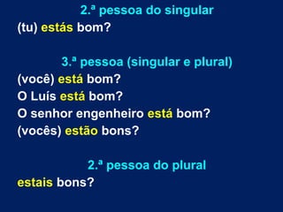 2.ª pessoa do singular 
(tu) estás bom? 
3.ª pessoa (singular e plural) 
(você) está bom? 
O Luís está bom? 
O senhor engenheiro está bom? 
(vocês) estão bons? 
2.ª pessoa do plural 
estais bons? 
 