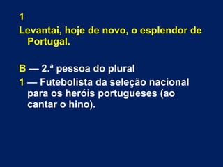 1 
Levantai, hoje de novo, o esplendor de 
Portugal. 
B — 2.ª pessoa do plural 
1 — Futebolista da seleção nacional 
para os heróis portugueses (ao 
cantar o hino). 
 