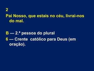 2 
Pai Nosso, que estais no céu, livrai-nos 
do mal. 
B — 2.ª pessoa do plural 
6 — Crente católico para Deus (em 
oração). 
 