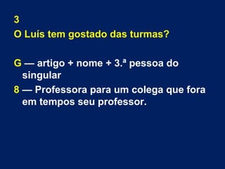 3 
O Luís tem gostado das turmas? 
G — artigo + nome + 3.ª pessoa do 
singular 
8 — Professora para um colega que fora 
em tempos seu professor. 
 