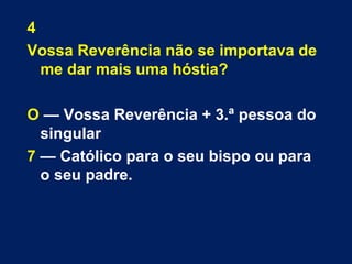 4 
Vossa Reverência não se importava de 
me dar mais uma hóstia? 
O — Vossa Reverência + 3.ª pessoa do 
singular 
7 — Católico para o seu bispo ou para 
o seu padre. 
 