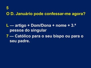 5 
O D. Januário pode confessar-me agora? 
L — artigo + Dom/Dona + nome + 3.ª 
pessoa do singular 
7 — Católico para o seu bispo ou para o 
seu padre. 
 