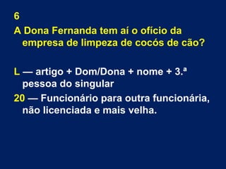 6 
A Dona Fernanda tem aí o ofício da 
empresa de limpeza de cocós de cão? 
L — artigo + Dom/Dona + nome + 3.ª 
pessoa do singular 
20 — Funcionário para outra funcionária, 
não licenciada e mais velha. 
 