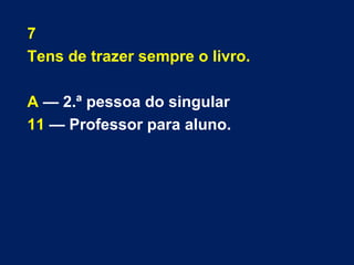 7 
Tens de trazer sempre o livro. 
A — 2.ª pessoa do singular 
11 — Professor para aluno. 
 