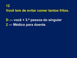 12 
Você tem de evitar comer tantos fritos. 
D — você + 3.ª pessoa do singular 
2 — Médico para doente. 
 