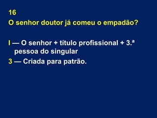 16 
O senhor doutor já comeu o empadão? 
I — O senhor + título profissional + 3.ª 
pessoa do singular 
3 — Criada para patrão. 
 