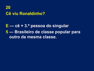 20 
Cê viu Ronaldinho? 
E — cê + 3.ª pessoa do singular 
5 — Brasileiro de classe popular para 
outro da mesma classe. 
 